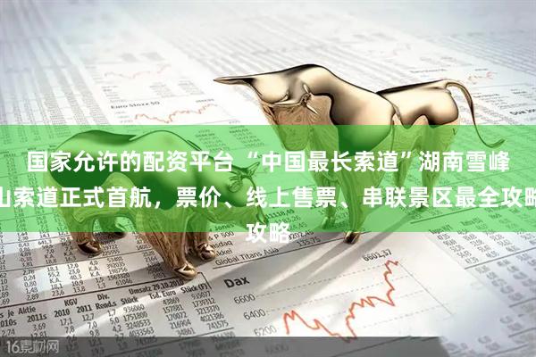 国家允许的配资平台 “中国最长索道”湖南雪峰山索道正式首航，票价、线上售票、串联景区最全攻略