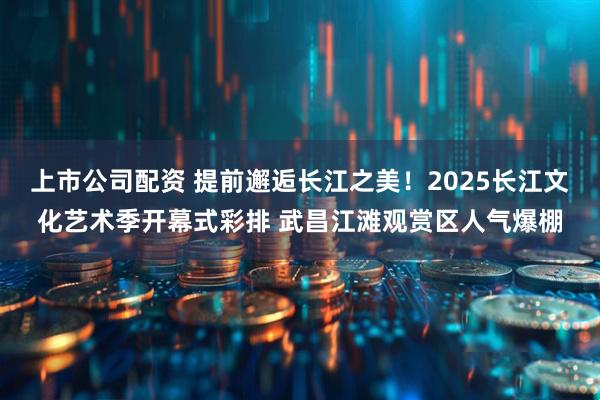 上市公司配资 提前邂逅长江之美！2025长江文化艺术季开幕式彩排 武昌江滩观赏区人气爆棚