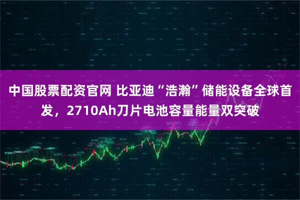 中国股票配资官网 比亚迪“浩瀚”储能设备全球首发，2710Ah刀片电池容量能量双突破