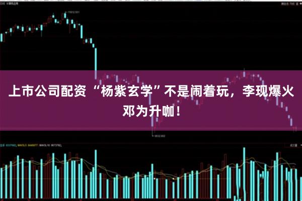 上市公司配资 “杨紫玄学”不是闹着玩，李现爆火邓为升咖！