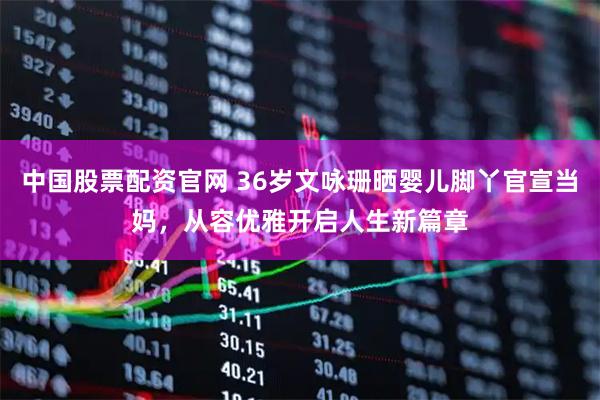 中国股票配资官网 36岁文咏珊晒婴儿脚丫官宣当妈，从容优雅开启人生新篇章