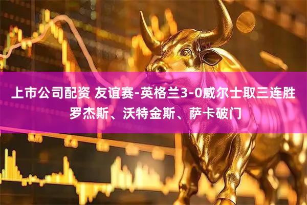 上市公司配资 友谊赛-英格兰3-0威尔士取三连胜 罗杰斯、沃特金斯、萨卡破门